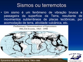 Sismos ou terremotos Um sismo é um fenômeno de vibração brusca e passageira da superfície da Terra, resultante de movimentos subterrâneos de placas tectônicas, por acomodação de terra, atividade vulcânica, etc. Epicentros de sismos na Terra, 1963-1998 