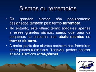 Sismos ou terremotos Os grandes sismos são popularmente designados também pelo termo  terremoto . No entanto, este último termo aplica-se apenas a esses grandes sismos, sendo que para os pequenos se costuma usar  abalo sísmico  ou  tremor de terra . A maior parte dos sismos ocorrem nas fronteiras entre placas tectônicas. Todavia, podem ocorrer abalos sísmicos  intra-placas . 