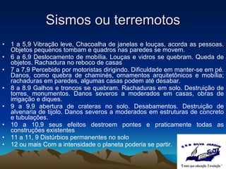 Sismos ou terremotos 1 a 5,9 Vibração leve, Chacoalha de janelas e louças, acorda as pessoas. Objetos pequenos tombam e quadros nas paredes se movem.  6 a 6,9 Deslocamento de mobília. Louças e vidros se quebram. Queda de objetos. Rachadura no reboco de casas  7 a 7,9 Percebido por motoristas dirigindo. Dificuldade em manter-se em pé. Danos, como quebra de chaminés, ornamentos arquitetônicos e mobília; rachaduras em paredes, algumas casas podem até desabar. 8 a 8.9 Galhos e troncos se quebram. Rachaduras em solo. Destruição de torres, monumentos. Danos severos a moderados em casas, obras de irrigação e diques.  9 a 9,9 abertura de crateras no solo. Desabamentos. Destruição de alvenaria de tijolo. Danos severos a moderados em estruturas de concreto e tubulações. 10 a 10,9 seus efeitos destroem pontes e praticamente todas as construções existentes 11 a 11, 9 Distúrbios permanentes no solo  12 ou mais Com a intensidade o planeta poderia se partir. 