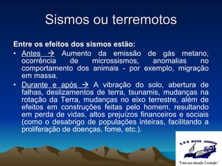 Sismos ou terremotos Entre os efeitos dos sismos estão: Antes    Aumento da emissão de gás metano, ocorrência de microssismos, anomalias no comportamento dos animais - por exemplo, migração em massa. Durante e após    A vibração do solo, abertura de falhas, deslizamentos de terra, tsunamis, mudanças na rotação da Terra, mudanças no eixo terrestre, além de efeitos em construções feitas pelo homem, resultando em perda de vidas, altos prejuízos financeiros e sociais (como o desabrigo de populações inteiras, facilitando a proliferação de doenças, fome, etc.). 