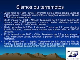 Sismos ou terremotos 22 de maio de 1960 - Chile: Terremoto de 9,5 graus atingiu Santiago e Concepción, causando maremotos e erupções vulcânicas. Quase 5.000 pessoas morreram.  28 de março de 1964 - Alasca: Terremoto de 9,2 graus seguido de tsunami matou 125 pessoas e causou perdas materiais ao valor aproximado de 311 milhões de dólares.  26 de dezembro de 2004 - Indonésia: Tremor de 9,1 graus atingiu a ilha de Sumatra, causando um tsunami que matou mais de 226.306 pessoas. 27 de fevereiro de 2010 - Chile: Terremoto de 8,8 graus atingiu o Chile, destruindo casas, rodovias e pontes. Mais de 700 pessoas morreram. 11 de Março 2011: - Japão : Terremoto de  9,0 graus na ilha de Honshu. Seguido de tsunami. Ainda não há dados sobre o número exato de pessoas que morreram nesse desastre natural. 