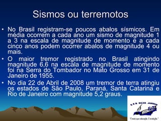 Sismos ou terremotos No Brasil registram-se poucos abalos sísmicos. Em média ocorrem a cada ano um sismo de magnitude 1 a 3 na escala de magnitude de momento e a cada cinco anos podem ocorrer abalos de magnitude 4 ou mais.  O maior tremor registrado no Brasil atingindo magnitude 6,6 na escala de magnitude de momento foi na Serra do Tombador no Mato Grosso em 31 de Janeiro de 1955. No dia 22 de Abril de 2008 um tremor de terra atingiu os estados de São Paulo, Paraná, Santa Catarina e Rio de Janeiro com magnitude 5,2 graus.  