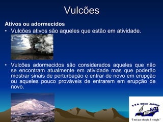 Vulcões Ativos ou adormecidos Vulcões ativos são aqueles que estão em atividade.   Vulcões adormecidos são considerados aqueles que não se encontram atualmente em atividade mas que poderão mostrar sinais de perturbação e entrar de novo em erupção ou aqueles pouco prováveis de entrarem em erupção de novo. 