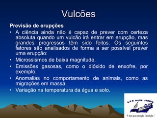 Vulcões Previsão de erupções A ciência ainda não é capaz de prever com certeza absoluta quando um vulcão irá entrar em erupção, mas grandes progressos têm sido feitos. Os seguintes fatores são analisados de forma a ser possível prever uma erupção: Microssismos de baixa magnitude. Emissões gasosas, como o dióxido de enxofre, por exemplo. Anomalias no comportamento de animais, como as migrações em massa. Variação na temperatura da água e solo. 