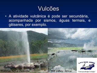 Vulcões A atividade vulcânica é pode ser secundária,  acompanhada por sismos, águas termais, e gêiseres, por exemplo. Rotorua, Nova Zelândia Rift Valley, África 