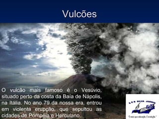 Vulcões O vulcão mais famoso é o Vesúvio, situado perto da costa da Baía de Nápolis, na Itália. No ano 79 da nossa era, entrou em violenta erupção, que sepultou as cidades de Pompéia e Herculano. 