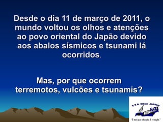 Desde o dia 11 de março de 2011, o mundo voltou os olhos e atenções ao povo oriental do Japão devido aos abalos sísmicos e tsunami lá ocorridos . Mas, por  que ocorrem terremotos, vulcões e tsunamis? 
