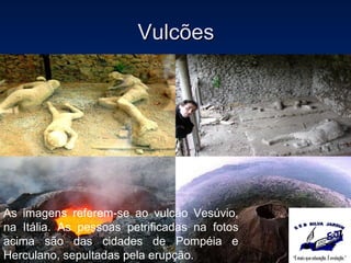 Vulcões As imagens referem-se ao vulcão Vesúvio, na Itália. As pessoas petrificadas na fotos acima são das cidades de Pompéia e Herculano, sepultadas pela erupção. 