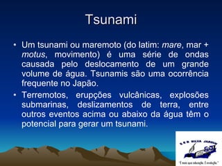 Tsunami Um tsunami ou maremoto (do latim:  mare , mar +  motus , movimento) é uma série de ondas causada pelo deslocamento de um grande volume de água. Tsunamis são uma ocorrência frequente no Japão. Terremotos, erupções vulcânicas, explosões submarinas, deslizamentos de terra, entre outros eventos acima ou abaixo da água têm o potencial para gerar um tsunami. 