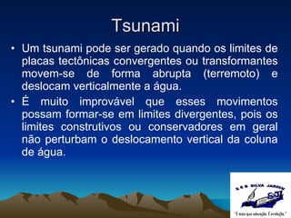 Tsunami Um tsunami pode ser gerado quando os limites de placas tectônicas convergentes ou transformantes movem-se de forma abrupta (terremoto) e deslocam verticalmente a água.  É muito improvável que esses movimentos possam formar-se em limites divergentes, pois os limites construtivos ou conservadores em geral não perturbam o deslocamento vertical da coluna de água.  