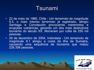 Tsunami 22 de maio de 1960, Chile - Um terremoto de magnitude 9.5,  o mais intenso terremoto já registrado,  atingiu Santiago e Concepción provocando maremotos e erupções vulcânicas,  gerando um dos mais destrutivos tsunamis do século XX. Morreram por volta de 250 mil pessoas. 26 de dezembro de 2004, Indonésia - Um terremoto de magnitude 9.1 atingiu a costa da ilha de Sumatra, causando uma sequência de tsunamis que matou 226.306 pessoas. 