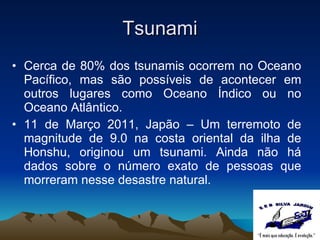 Tsunami Cerca de 80% dos tsunamis ocorrem no Oceano Pacífico, mas são possíveis de acontecer em outros lugares como Oceano Índico ou no Oceano Atlântico.  11 de Março 2011, Japão – Um terremoto de magnitude de 9.0 na costa oriental da ilha de Honshu, originou um tsunami. Ainda não há dados sobre o número exato de pessoas que morreram nesse desastre natural. 