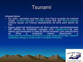 Tsunami Ameaças futuras Em 2001, cientistas previram que uma futura erupção do instável vulcão  Cumbre Vieja   em  La Palma   (uma ilha das  Ilhas Canárias ) poderia causar um imenso deslizamento de terra para dentro do mar. Nesse potencial deslizamento de terra pesando aproximadamente 500 bilhões de toneladas causaria uma  megatsunami  de cem metros que devastaria a costa da África noroeste, com uma tsunami de trinta a cinqüenta metros alcançando, a  costa leste da América do Norte e a costa oeste da Europa, causando devastação costeira em massa e a morte de prováveis milhões de pessoas. Especula-se também acerca da possibilidade de tal  cataclisma  atingir a costa norte e nordeste brasileira . 