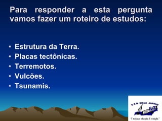 Para responder a esta pergunta vamos fazer um roteiro de estudos: Estrutura da Terra. Placas tectônicas. Terremotos. Vulcões. Tsunamis . 