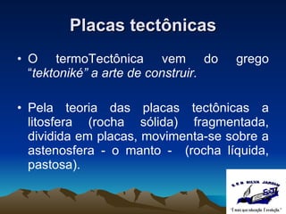 Placas tectônicas O termo Tectônica vem  do grego “ tektoniké”   a arte de construir. Pela teoria das placas tectônicas a litosfera (rocha sólida) fragmentada, dividida em placas, movimenta-se sobre a astenosfera - o manto -  (rocha líquida, pastosa). 