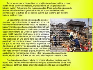 Todos los recursos disponibles en el ejército se han movilizado para asistir en las labores de rescate, especiamente en las provincias de Miyagi, Iwate y Fukushima, las más golpeadas. Pese a ello los equipos de rescate todavía no han logrado alcanzar las zonas realmente más afectadas por la subida de las aguas, puesto que la alerta por tsunami todavía está en vigor. La catástrofe se debe en gran parte a que el f uerte movimiento  sísmico, cuyo epicentro se ha localizado en el océ ano Pacífico a un  centenar de kilómetros de la costa, ha desatado u n tsunami con olas de  hasta 10 metros que han penetrado 5 kilómetros  ti erra adentro y han  arrasado cuanto han encontrado a su paso en las  provincias del noreste.  Según el ministerio de Defensa, solo en la prefectu ra de Fukushima hay  unas 1.800 viviendas destruidas. Y en la vecina pr efectura de Miyagi, una  de las áreas más afectadas, la policía ha asegurad o que hay entre 200 y  300 cadáveres en una playa de la ciudad de Senda i Las olas han  arrastrado barcos tierra adentro y se teme que cuatr o trenes costeros de  los que no se sabe nada hayan sido engullidos por  el mar. Al menos uno  de ellos era un convoy de pasajeros que trasladaba  a un número  indeterminado de personas cuando se perdió su pis ta. Los transportes se  han visto afectados en todo el país, dejando a num erosas personas sin la  posibilidad de regresar a sus casas, y los vuelos en el aeropuerto de Narita, el principal de Tokio, se han visto interrumpidos durante horas. Con las primeras horas del día en el país, el primer ministro japonés, Naoto Kan, ya ha salido en un helicóptero para sobrevolar las zonas más afectadas y controlar desde el aire la situación en la que se encuentra el país. 