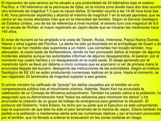 El hipocentro de este seísmo se ha situado a una profundidad de 24 kilómetros bajo el océano Pacífico, a 130 kilómetros de la península de Ojika, en la misma zona donde hace dos días ocurrió otro terremoto de magnitud 7,3 que no causó daños. El temblor ocurrió a las 14.46 hora local (las 6.46, hora peninsular española) y alcanzó el máximo de magnitud 7 en la escala japonesa, que se centra en las zonas afectadas más que en la intensidad del temblor. Según el Servicio Geológico de Estados Unidos, uno de los de referencia a nivel mundial, el seísmo tuvo una magnitud de 8,9 en la escala de Richter, el mayor registrado en Japón desde que se iniciaran las mediciones hace 140 años. El aviso de tsunami se ha ampliado a la costa de Taiwán, Rusia, Indonesia, Papúa Nueva Guinea, Hawaii y otros lugares del Pacífico. La alerta ha sido ya levantada en el archipiélago de Guam y en Hawai no se han medido olas superiores a un metro. Las corrientes han tocado también, muy atenuadas, la costa oeste de Norteamérica, donde no han provocado daños al margen de algunos incidentes aislados aunque las autoridades informan de algunos desaparecidos. Al parecer, por el momento hay cuatro heridos y un desaparecido en la costa oeste. El oleaje generado por el maremoto nipón se llevó por delante a cinco curiosos que se acercaron a ver de primera mano la anunciada llegada del tsunami, desoyendo las instrucciones de las autoridades. Según el Instituto Geológico de EE UU se están produciendo numerosas réplicas en la zona. Hasta el momento, se han registrado 20 terremotos de magnitud superior a seis grados. El primer ministro ha calificado de "graves" los daños causados por el temblor en una comparecencia pública tras el movimiento sísmico. Además, Naoto Kan ha anunciado la celebración de un Consejo de Ministros extraordinario. También ha pedido calma a la población, ha asegurado que su Administración hará "todos los esfuerzos para minimizar los daños" y ha anunciado la creación de un grupo de trabajo de emergencia para gestionar la situación. El portavoz del Gobierno, Yukio Edano, ha dicho por su parte que el Ejecutivo se está comportando bajo la suposición de que éste ha sido el peor terremoto de la historia de Japón. Edano también ha pedido a la población a mantenerse alerta ante las numerosas réplicas y por el tsunami provocado por el temblor, que ha llevado a ordenar la evacuación en las zonas costeras en riesgo. 