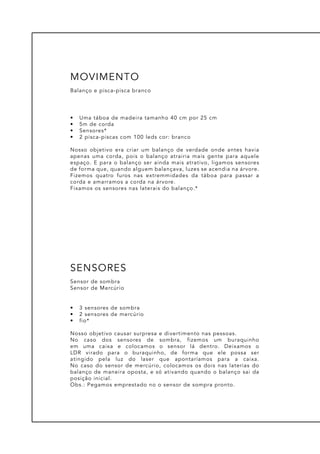 •	 Uma táboa de madeira tamanho 40 cm por 25 cm
•	 5m de corda
•	 Sensores*
•	 2 pisca-piscas com 100 leds cor: branco
Nosso objetivo era criar um balanço de verdade onde antes havia
apenas uma corda, pois o balanço atrairia mais gente para aquele
espaço. E para o balanço ser ainda mais atrativo, ligamos sensores
de forma que, quando alguem balançava, luzes se acendia na árvore.
Fizemos quatro furos nas extremmidades da táboa para passar a
corda e amarramos a corda na árvore.
Fixamos os sensores nas laterais do balanço.*
Balanço e pisca-pisca branco
MOVIMENTO
•	 3 sensores de sombra
•	 2 sensores de mercúrio
•	 fio*
Nosso objetivo causar surpresa e divertimento nas pessoas.
No caso dos sensores de sombra, fizemos um buraquinho
em uma caixa e colocamos o sensor lá dentro. Deixamos o
LDR virado para o buraquinho, de forma que ele possa ser
atingido pela luz do laser que apontaríamos para a caixa.
No caso do sensor de mercúrio, colocamos os dois nas laterias do
balanço de maneira oposta, e só ativando quando o balanço sai da
posição inicial.
Obs.: Pegamos emprestado no o sensor de sompra pronto.
Sensor de sombra
Sensor de Mercúrio
SENSORES
 