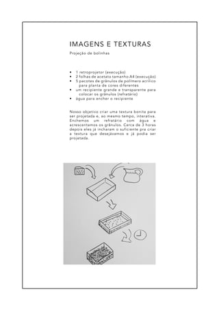 •	 1 retroprojetor (execução)
•	 2 folhas de acetato tamanho A4 (execução)
•	 5 pacotes de grânulos de polímero acrílico
para planta de cores diferentes
•	 um recipiente grande e transparente para
colocar os grânulos (refratário)
•	 água para encher o recipiente
Nosso objetivo criar uma textura bonita para
ser projetada e, ao mesmo tempo, interativa.
Enchemos um refratário com água e
acrescentamos os grânulos. Cerca de 3 horas
depois eles já incharam o suficiente pra criar
a textura que desejávamos e já podia ser
projetada.
Projeção de bolinhas
IMAGENS E TEXTURAS
 