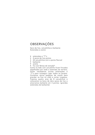 •	 extensões e “T”s
•	 4 sacos de lixo pretos
•	 32 canudinhos com a ponta flexivel
•	 barbante
•	 arame
•	 fio com fêmea de tomada*
Como os leds com canudinho ficam fincados
espalhados por toda a extensão do terreno,
foram necessárias muitas extensções e
“T”s para conseguir ligar todos os grupos.
Cortamos vários pedaços de arame para
prender os fios no chão e evitar tropeços.
Fizemos quatro aros de 8 canudinhos e
colocamos na boca de dois sacos de lixo e
amarramos barbante em 3 pontos. (grandes
extensões de barbante)
Saco de lixo, canudinhos e barbante
Extensões e arame
OBSERVAÇÕES
 