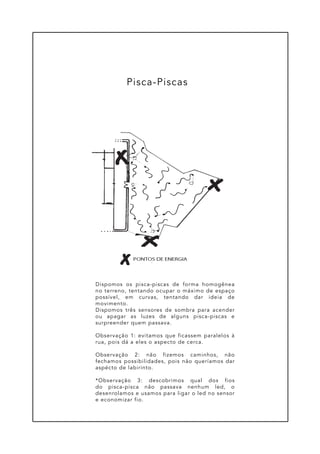 Dispomos os pisca-piscas de forma homogênea
no terreno, tentando ocupar o máximo de espaço
possível, em curvas, tentando dar ideia de
movimento.
Dispomos três sensores de sombra para acender
ou apagar as luzes de alguns pisca-piscas e
surpreender quem passava.
Observação 1: evitamos que ficassem paralelos à
rua, pois dá a eles o aspecto de cerca.
Observação 2: não fizemos caminhos, não
fechamos possibilidades, pois não queríamos dar
aspécto de labirinto.
*Observação 3: descobrimos qual dos fios
do pisca-pisca não passava nenhum led, o
desenrolamos e usamos para ligar o led no sensor
e economizar fio.
Pisca-Piscas
 