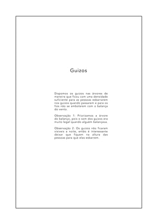 Dispomos os guizos nas árvores de
maneira que ficou com uma densidade
suficiente para as pessoas esbarrarem
nos guizos quando passarem e para os
fios não se embolarem com o balança
do vento.
Observação 1: Priorizamos a árvore
do balanço, pois o som dos guizos era
muito legal quando alguém balançava.
Observação 2: Os guizos não ficaram
visiveis a noite, então é interessante
deixar que fiquem na altura das
pessoas para que elas esbarrem.
Guizos
 