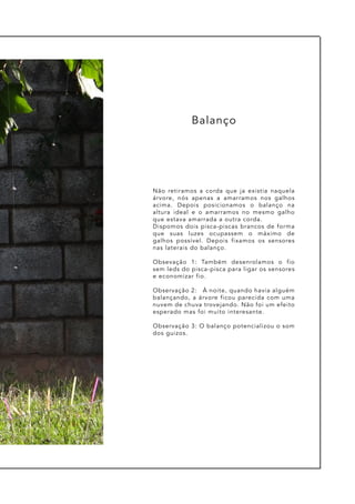 Não retiramos a corda que ja existia naquela
árvore, nós apenas a amarramos nos galhos
acima. Depois posicionamos o balanço na
altura ideal e o amarramos no mesmo galho
que estava amarrada a outra corda.
Dispomos dois pisca-piscas brancos de forma
que suas luzes ocupassem o máximo de
galhos possível. Depois fixamos os sensores
nas laterais do balanço.
Obsevação 1: Também desenrolamos o fio
sem leds do pisca-pisca para ligar os sensores
e economizar fio.
Observação 2: À noite, quando havia alguém
balançando, a árvore ficou parecida com uma
nuvem de chuva trovejando. Não foi um efeito
esperado mas foi muito interesante.
Observação 3: O balanço potencializou o som
dos guizos.
Balanço
 