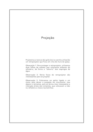 Projetamos a textura dos grânulos na casinha utilizando
um retroprojetor que ficou em cima do muro da igreja.
Obsevação 1: Para proteger o retroprojetor, utilizamos
duas folhas de acetato que colocamos embaixo do
refratário, de forma a “salva-lo” dos respingos de
água.
Observação 2: Vários focos do retroprojetor são
interessantes para se projetar.
Observação 3: Colocamos um palito ligado a um
motor para deixar a projeção em movimento, mas
depois o retiramos, pois se ternou mais interessante a
interação direta dos visitantes, que colocavam a mão
no refratário e mexia nas bolinhas.
Projeção
 