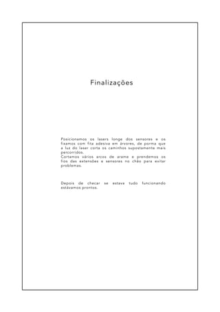Posicionamos os lasers longe dos sensores e os
fixamos com fita adesiva em árvores, de porma que
a luz do laser corta os caminhos supostamente mais
percorridos.
Cortamos vários arcos de arame e prendemos os
fios das extensões e sensores no chão para evitar
problemas.
Depois de checar se estava tudo funcionando
estávamos prontos.
Finalizações
 