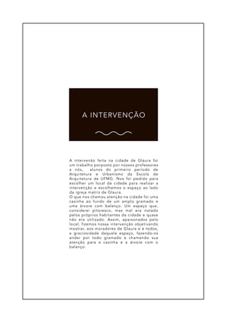A intervenão feita na cidade de Glaura foi
um trabalho porposto por nossos professores
a nós, alunos do primeiro período de
Arquitetura e Urbanismo da Escola de
Arquitetura da UFMG. Nos foi pedido para
escolher um local da cidade para realizar a
intervenção e escolhemos o espaço ao lado
da igreja matriz de Glaura.
O que nos chamou atenção na cidade foi uma
casinha ao fundo de um amplo gramado e
uma árvore com balanço. Um espaço que,
considerei pitoresco, mas mal era notado
pelos próprios habitantes da cidade e quase
não era utilizado. Assim, apaixonados pelo
local, fizemos nossa intervenção objetivando
mostrar, aos moradores de Glaura e à todos,
a graciosidade daquele espaço, fazendo-os
andar por todo gramado e chamando sua
atenção para a casinha e a árvore com o
balanço.
A INTERVENÇÃO
 