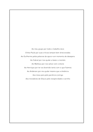 Ao meu grupo por todo o trabalho duro
À Ana Paula por suas críticas sempre bem direcionadas
Ao Guilherme pelas palavras de apoio num momento de desepero
Ao Cabral por nos ajudar a bater o martelo
Ao Matheus por nos salvar com o drone
Ao Henrique por ter se divertido tanto com o que fizemos
Ao Anderson por me ajudar mesmo que a distância
Aos meus pais pela paciência comigo
Aos moradores de Glaura pela receptividade e carinho
 
