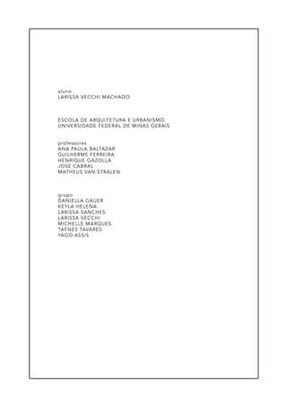 aluno
LARISSA VECCHI MACHADO
ESCOLA DE ARQUITETURA E URBANISMO
UNIVERSIDADE FEDERAL DE MINAS GERAIS
professores
ANA PAULA BALTAZAR
GUILHERME FERREIRA
HENRIQUE GAZOLLA
JOSE CABRAL
MATHEUS VAN STRALEN
grupo
DANIELLA GAUER
KEYLA HELENA
LARISSA SANCHES
LARISSA VECCHI
MICHELLE MARQUES
TAFNES TAVARES
YAGO ASSIS
 