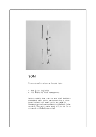 •	 600 guizos pequenos
•	 100 metros de nylon transparente
Nosso objetivo era criar um som sutil ambiente
provocado pelos guizos balançando com o vento.
Amarramos de três a seis guizos em cada fio.
Deixamos um guizo em uma extremidade da linha,
cerca de 10cm entre cada guizo e 20 cm de fio na
outra extremidade (importante).
Pequenos guizos presos a fions de nylon
SOM
 