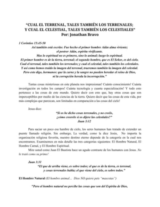 “CUAL EL TERRENAL, TALES TAMBIÉN LOS TERRENALES;
Y CUAL EL CELESTIAL, TALES TAMBIÉN LOS CELESTIALES”
Por: Jonathan Bravo
1 Corintios 15:45­50 
Así también está escrito: Fue hecho el primer hombre Adán alma viviente; 
el postrer Adán, espíritu vivificante. 
Mas lo espiritual no es primero, sino lo animal; luego lo espiritual. 
El primer hombre es de la tierra, terrenal; el segundo hombre, que es El Señor, es del cielo. 
Cual el terrenal, tales también los terrenales; y cual el celestial, tales también los celestiales. 
Y así como hemos traído la imagen del terrenal, traeremos también la imagen del celestial. 
Pero esto digo, hermanos: que la carne y la sangre no pueden heredar el reino de Dios, 
ni la corrupción hereda la incorrupción.” 
Tantas cosas misteriosas en este planeta nos impresionan! Cuánto conocimiento! Cuánta 
investigación  en  todos  los  campos!  Cuánta  tecnología  y  cuanta  especialización!  Y  todo  esto 
pertenece  a  las  cosas  de  este  mundo.  Quiero  decir  con  esto  que,  hay  otras  cosas  que  son 
imperceptibles por medio de las ciencias de la tierra. Quiero decir que las cosas de esta vida, por 
más complejas que parezcan, son limitadas en comparación a las cosas del cielo!
Jesus dice: 
“Si os he dicho cosas terrenales, y no creéis, 
¿cómo creeréis si os dijere las celestiales?” 
Juan 3:12 
Para saciar un poco esa hambre de cielo, los seres humanos han tratado de extender un 
puente  llamado  religión.  Sin  embargo,  La  verdad,  como  la  dice  Jesús,    No  importa  la 
organización  religiosa  favorita,  nuestro  destino  eterno  depende  de  la  categoría  en  la  cual  nos 
encontramos. Examinemos en más detalle las tres categorías siguientes: El Hombre Natural, El 
Hombre Carnal, y El Hombre Espiritual. 
Mire usted como Juan El Bautista hace un agudo contraste de los humanos con Jesus. No 
le trató como su primo!
Juan 3:31 
“El que de arriba viene, es sobre todos; el que es de la tierra, es terrenal, 
y cosas terrenales habla; el que viene del cielo, es sobre todos.” 
El Hombre Natural (El hombre animal…  Dios NO quiere pets “mascotas”) 
"Pero el hombre natural no percibe las cosas que son del Espíritu de Dios, 
 