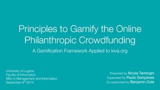 Principles to Gamify the Online 
Philanthropic Crowdfunding 
A Gamification Framework Applied to kiva.org 
Presented by Nicola Terrenghi 
Supervised by Paulo Gonçalves 
Co-supervised by Benjamin Cole 
University of Lugano 
Faculty of Informatics 
MSc in Management and Informatics 
September 8th 2014 
 