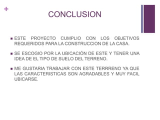 +
CONCLUSION
 ESTE PROYECTO CUMPLIO CON LOS OBJETIVOS
REQUERIDOS PARA LA CONSTRUCCION DE LA CASA.
 SE ESCOGIO POR LA UBICACIÓN DE ESTE Y TENER UNA
IDEA DE EL TIPO DE SUELO DEL TERRENO.
 ME GUSTARIA TRABAJAR CON ESTE TERRRENO YA QUE
LAS CARACTERISTICAS SON AGRADABLES Y MUY FACIL
UBICARSE.
 