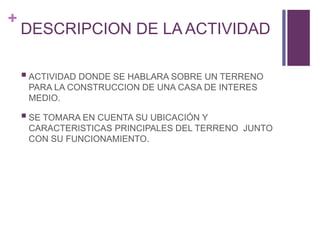 +
DESCRIPCION DE LA ACTIVIDAD
ACTIVIDAD DONDE SE HABLARA SOBRE UN TERRENO
PARA LA CONSTRUCCION DE UNA CASA DE INTERES
MEDIO.
SE TOMARA EN CUENTA SU UBICACIÓN Y
CARACTERISTICAS PRINCIPALES DEL TERRENO JUNTO
CON SU FUNCIONAMIENTO.
 