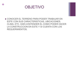 +
OBJETIVO
 CONOCER EL TERRENO PARA PODER TRABAJAR EN
ESTE CON SUS CARACTERISTICAS, UBICACIONES,
CLIMA, ETC. DAR A ENTENDER EL COMO PODER HACER
LA CONSTRUCCION EN ESTE Y SI CUENTA CON LOS
REQUERIMIENTOS.
 