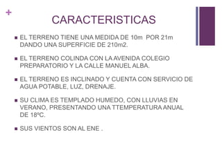 +
CARACTERISTICAS
 EL TERRENO TIENE UNA MEDIDA DE 10m POR 21m
DANDO UNA SUPERFICIE DE 210m2.
 EL TERRENO COLINDA CON LA AVENIDA COLEGIO
PREPARATORIO Y LA CALLE MANUEL ALBA.
 EL TERRENO ES INCLINADO Y CUENTA CON SERVICIO DE
AGUA POTABLE, LUZ, DRENAJE.
 SU CLIMA ES TEMPLADO HUMEDO, CON LLUVIAS EN
VERANO, PRESENTANDO UNA TTEMPERATURA ANUAL
DE 18ºC.
 SUS VIENTOS SON AL ENE .
 