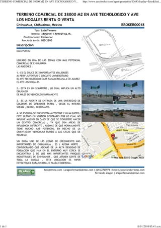 TERRENO COMERCIAL DE 38000 M2 EN AVE TECNOLOGICO Y...              http://www.easybroker.com/agent/properties/1368?display=flyer&listi...




           TERRENO COMERCIAL DE 38000 M2 EN AVE TECNOLOGICO Y AVE
           LOS NOGALES RENTA O VENTA
           Chihuahua, Chihuahua, México                                                              BROKER00018
                          Tipo:   Lote/Terreno
                       Terreno:   38000 m² / 409029 sq. ft.
                Zonificaciones:   Comercial
               Precio de Venta:   USD $200
           Descripción
           DLLS POR M2


           UBICADO EN UNA DE LAS ZONAS CON MAS POTENCIAL
           COMERCIAL DE CHIHUHAUA
           LAS RAZONES :

           1.- ES EL CRUCE DE 3 IMPORTANTES VIALIDADES
           A) PERIF JUVENTUD O CIRCUITO UNIVERSITARIO
           B) AVE TECNOLOGIO O CARR PANAMERICANA A CD JUAREZ
           C) AVE LOS NOGALES

           2.- ESTA EN UN SEMAFORO , LO CUAL IMPLICA UN ALTO
           OBLIGADO
           DE MILES DE VEHICULOS DIARIAMENTE

           3.- ES LA PUERTA DE ENTRADA DE UNA DIVERSIDAD DE
           COLONIAS DE DIFERENTE PERFIL , DESDE EL INTERES
           SOCIAL , MEDIO , MEDIO ALTO.

           4. VS ESQUINA SE ENCUENTRA AUTOZONE Y UN ALSUPER (
           ESTE ULTIMO EN SENTIDO CONTRARIO POR LO CUAL NO
           INFLUYE MUCHO EN CASO DE QUE SE CONSIDERE HACER
           UN CENTRO COMERCIAL , YA QUE SON AREAS DE
           INFLUENCIA DIFERENTE , ADEMAS DE QUE NORMALMENTE
           TIENE MUCHO MAS POTENCIAL EN HECHO DE LA
           ORIENTACION VEHICULAR RUMBO A LAS CASAS QUE DE
           REGRESO.

           SIN DUDA UNO DE LAS ZONAS DE CRECIMIENTO MAS
           IMPORTANTES DE CHIHUAHUA , ES L AZONA NORTE ,
           CONSIDERANDO QUE ADEMAS DE LA ALTA DENSIDAD DE
           POBLACION QUE HAY EN EL ENTORNO MUY CERCA SE
           ENCUENTRAN 2 DE LOS MAS IMPORTANTES PARQUES
           INDUSTRIALES DE CHIHUAHUA , QUE ATRAEN GENTE DE
           TODA LA CIUDAD , ESTA UBICACION ES HIPER
           ESTRATEGICA PARA UN MALL O PLAZA COMERCIAL.

                                    brokerinmo.com | aragonfernando@msn.com | (614)2763973 | http://www.brokerinmo.com
                                                                             Fernando aragon | aragonfernando@msn.com




1 de 1                                                                                                             16/01/2010 05:41 a.m.
 