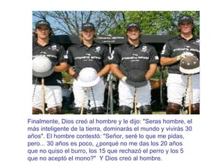 Finalmente, Dios creó al hombre y le dijo: "Seras hombre, el más inteligente de la tierra, dominarás el mundo y vivirás 30 años". El hombre contestó: "Señor, seré lo que me pidas, pero... 30 años es poco, ¿porqué no me das los 20 años que no quiso el burro, los 15 que rechazó el perro y los 5 que no aceptó el mono?"  Y Dios creó al hombre. 