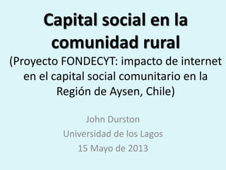 Capital social en la
comunidad rural
(Proyecto FONDECYT: impacto de internet
en el capital social comunitario en la
Región de Aysen, Chile)
John Durston
Universidad de los Lagos
15 Mayo de 2013
 