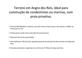 Terreno em Angra dos Reis, ideal para
construção de condomínios ou marinas, com
praia privativa.
 Área de 648.000,00m² na planta, com 815 metros lineares para a Rio-Santos e 1200m de
frente para o mar;
 A Área possui ainda várias extensões de areia (praias);
 Nascente dentro da propriedade;
 Área edificável: 50% do total, segundo planta de localização do plano diretor de Angra dos
Reis;
 Área documentada e registrada no cartório do 1º Oficio de Angra dos Reis;
 