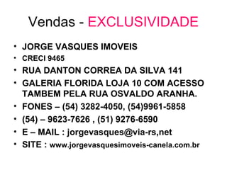 Vendas -  EXCLUSIVIDADE JORGE VASQUES IMOVEIS CRECI 9465 RUA DANTON CORREA DA SILVA 141 GALERIA FLORIDA LOJA 10 COM ACESSO TAMBEM PELA RUA OSVALDO ARANHA. FONES – (54) 3282-4050, (54)9961-5858 (54) – 9623-7626 , (51) 9276-6590 E – MAIL : jorgevasques@via-rs,net SITE :  www.jorgevasquesimoveis-canela.com.br 