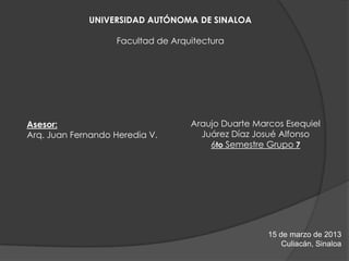 UNIVERSIDAD AUTÓNOMA DE SINALOA

                   Facultad de Arquitectura




Asesor:                            Araujo Duarte Marcos Esequiel
Arq. Juan Fernando Heredia V.        Juárez Díaz Josué Alfonso
                                       6to Semestre Grupo 7




                                                    15 de marzo de 2013
                                                        Culiacán, Sinaloa
 