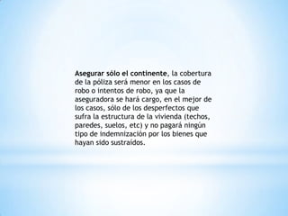 Asegurar sólo el continente, la cobertura
de la póliza será menor en los casos de
robo o intentos de robo, ya que la
aseguradora se hará cargo, en el mejor de
los casos, sólo de los desperfectos que
sufra la estructura de la vivienda (techos,
paredes, suelos, etc) y no pagará ningún
tipo de indemnización por los bienes que
hayan sido sustraídos.
 