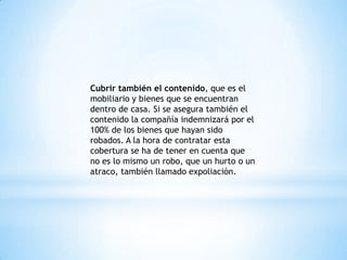 Cubrir también el contenido, que es el
mobiliario y bienes que se encuentran
dentro de casa. Si se asegura también el
contenido la compañía indemnizará por el
100% de los bienes que hayan sido
robados. A la hora de contratar esta
cobertura se ha de tener en cuenta que
no es lo mismo un robo, que un hurto o un
atraco, también llamado expoliación.
 