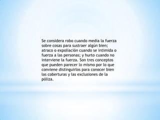 Se considera robo cuando media la fuerza
sobre cosas para sustraer algún bien;
atraco o expoliación cuando se intimida o
fuerza a las personas; y hurto cuando no
interviene la fuerza. Son tres conceptos
que pueden parecer lo mismo por lo que
conviene distinguirlos para conocer bien
las coberturas y las exclusiones de la
póliza.
 