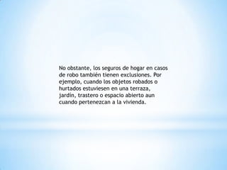 No obstante, los seguros de hogar en casos
de robo también tienen exclusiones. Por
ejemplo, cuando los objetos robados o
hurtados estuviesen en una terraza,
jardín, trastero o espacio abierto aun
cuando pertenezcan a la vivienda.
 