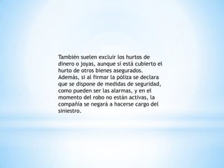 También suelen excluir los hurtos de
dinero o joyas, aunque sí está cubierto el
hurto de otros bienes asegurados.
Además, si al firmar la póliza se declara
que se dispone de medidas de seguridad,
como pueden ser las alarmas, y en el
momento del robo no están activas, la
compañía se negará a hacerse cargo del
siniestro.
 